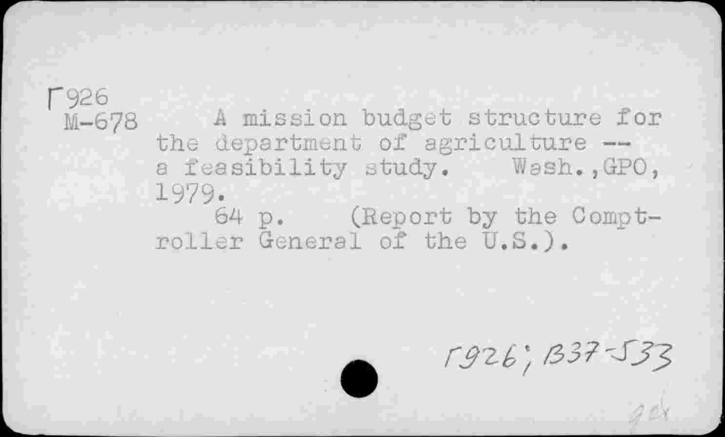 ﻿H926
M-678 A mission, budget structure for the department of agriculture — a feasibility study. Wash.,GPO, 1979-
64 p. (Report by the Comptroller General of the U.S.).